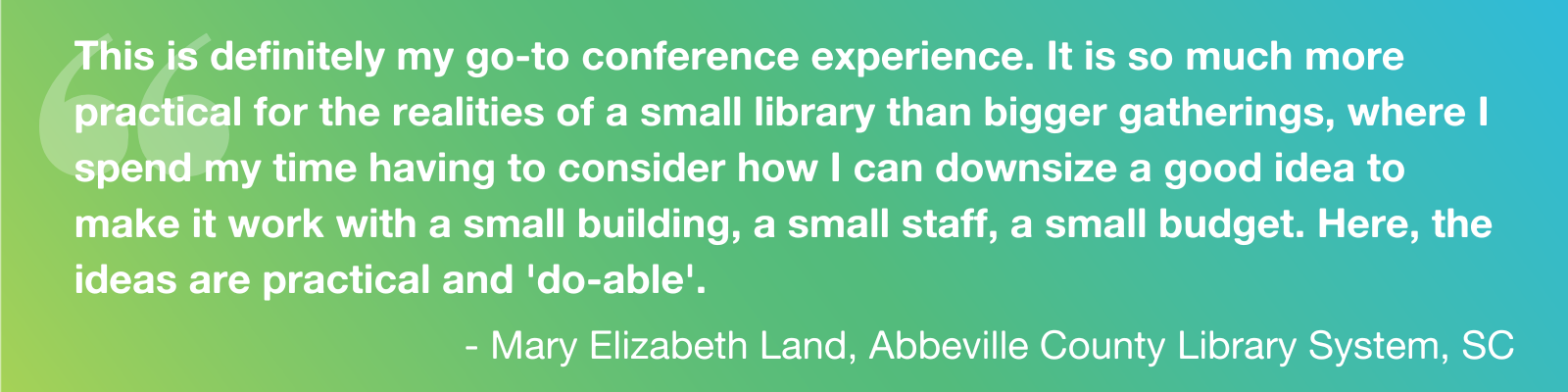 Quote: "This is definitely my go-to conference experience. It is so much more practical for the realities of a small library than bigger gatherings, where I spend my time having to consider how I can downsize a good idea to make it work with a small building, a small staff, a small budget. Here, the ideas are practical and 'do-able'." - Mary Elizabeth Land, Abbeville County Library System, SC