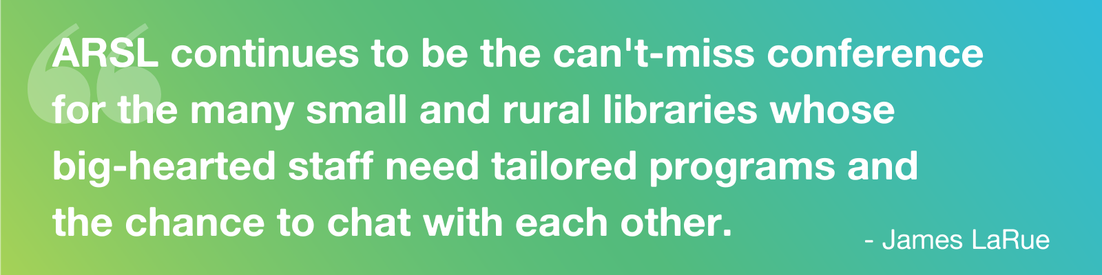 Quote: "ARSL continues to be the can't-miss conference  for the many small and rural libraries whose  big-hearted staff need tailored programs and  the chance to chat with each other. " - James LaRue